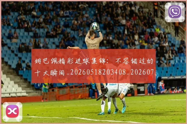 姆巴佩精彩进球集锦：不容错过的十大瞬间_20260518203408_20260720190228