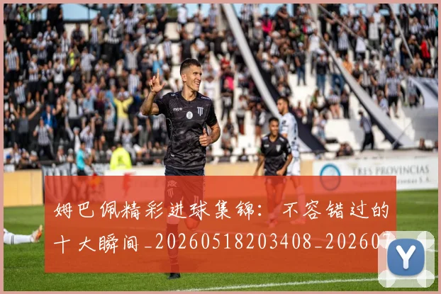 姆巴佩精彩进球集锦：不容错过的十大瞬间_20260518203408_20260703231956