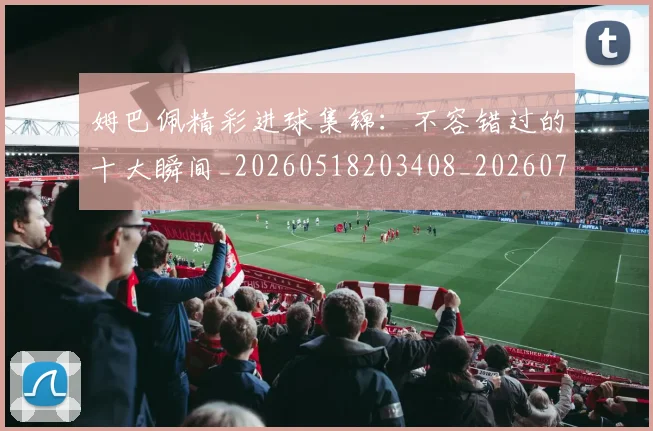 姆巴佩精彩进球集锦:不容错过的十大瞬间_20260518203408_20260720190228