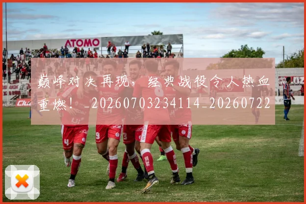 巅峰对决再现,经典战役令人热血重燃!_20260703234114_20260722152309