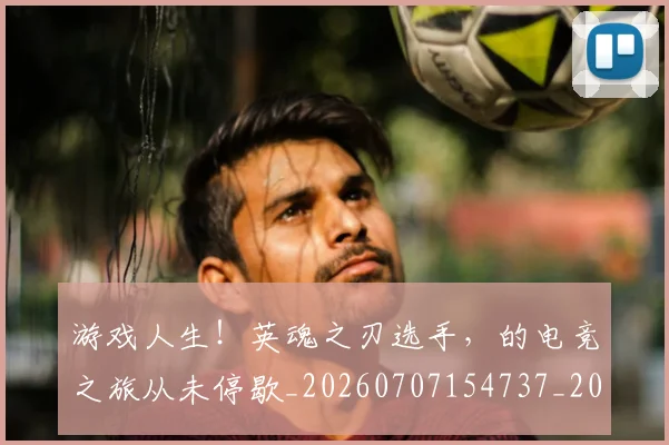 游戏人生!英魂之刃选手,的电竞之旅从未停歇_20260707154737_20260802152845