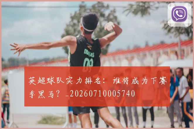 英超球队实力排名:谁将成为下赛季黑马?_20260710005740