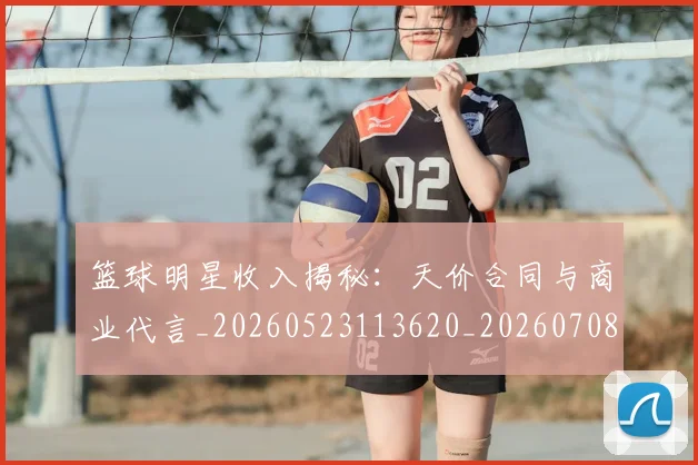 篮球明星收入揭秘：天价合同与商业代言_20260523113620_20260708200358