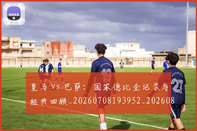皇马 vs 巴萨:国家德比全记录与经典回顾_20260708193952_20260802163218
