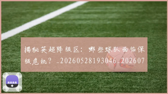 揭秘英超降级区:哪些球队面临保级危机?_20260528193046_20260707015937_20260723184345