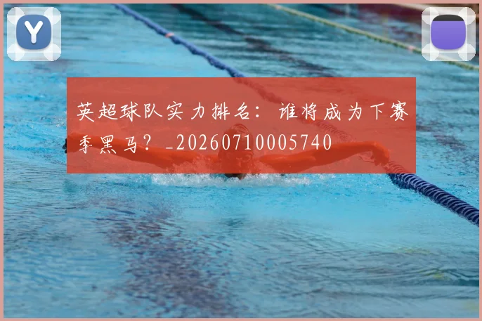 英超球队实力排名：谁将成为下赛季黑马？_20260710005740
