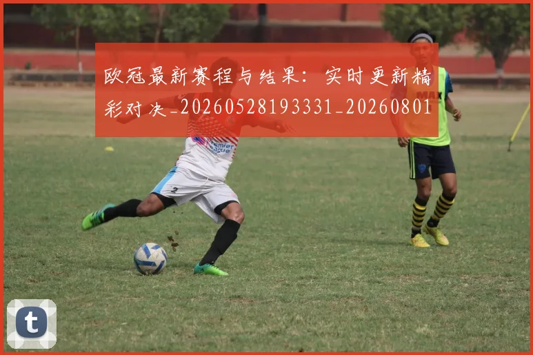 欧冠最新赛程与结果:实时更新精彩对决_20260528193331_20260801164127