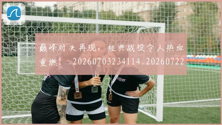 巅峰对决再现,经典战役令人热血重燃!_20260703234114_20260722152309