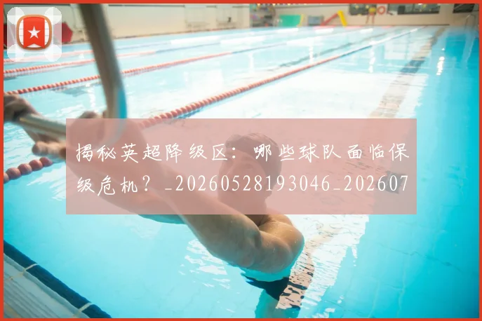 揭秘英超降级区:哪些球队面临保级危机?_20260528193046_20260723184344